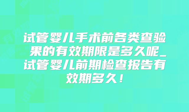 试管婴儿手术前各类查验結果的有效期限是多久呢_试管婴儿前期检查报告有效期多久！