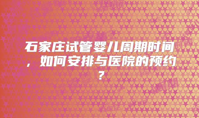 石家庄试管婴儿周期时间，如何安排与医院的预约？