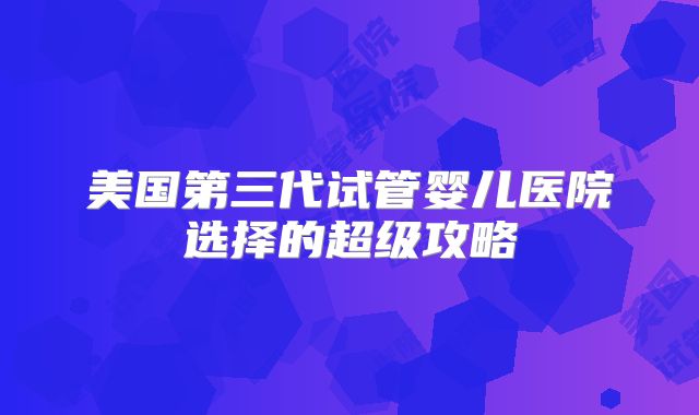美国第三代试管婴儿医院选择的超级攻略