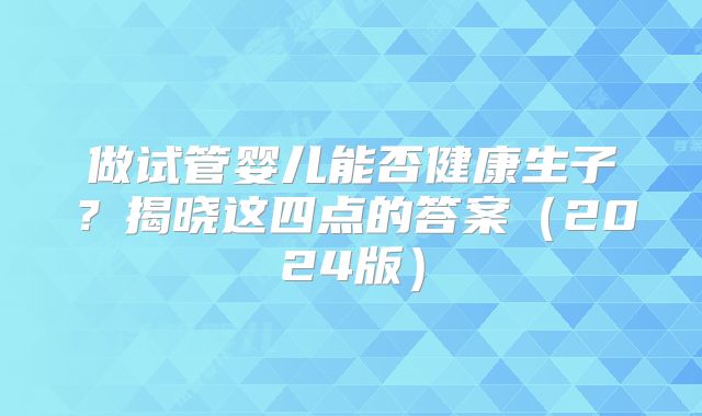做试管婴儿能否健康生子？揭晓这四点的答案（2024版）
