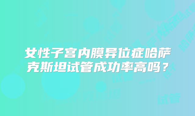 女性子宫内膜异位症哈萨克斯坦试管成功率高吗？