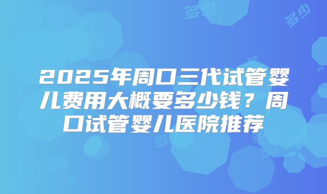 2025年周口三代试管婴儿费用大概要多少钱？周口试管婴儿医院推荐