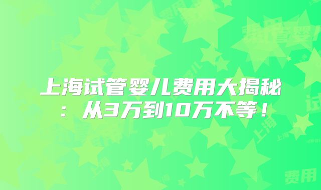上海试管婴儿费用大揭秘：从3万到10万不等！