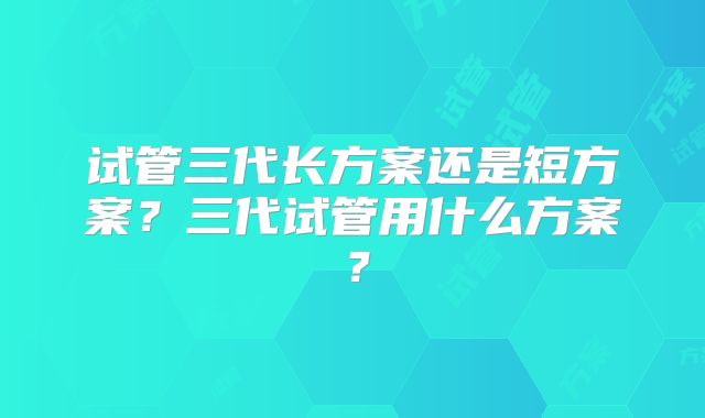 试管三代长方案还是短方案？三代试管用什么方案？