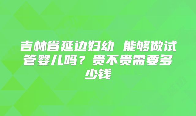 吉林省延边妇幼 能够做试管婴儿吗？贵不贵需要多少钱
