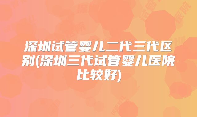 深圳试管婴儿二代三代区别(深圳三代试管婴儿医院比较好)