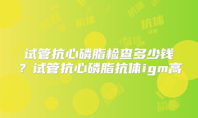试管抗心磷脂检查多少钱？试管抗心磷脂抗体igm高