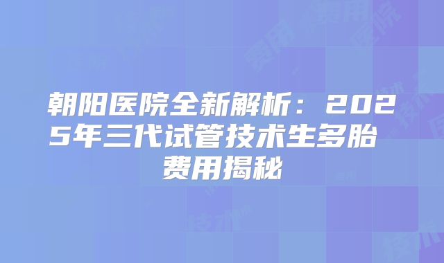 朝阳医院全新解析：2025年三代试管技术生多胎 费用揭秘