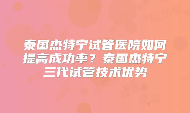 泰国杰特宁试管医院如何提高成功率?泰国杰特宁三代试管技术优势