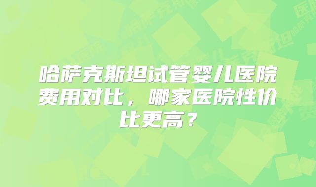 哈萨克斯坦试管婴儿医院费用对比,哪家医院性价比更高?
