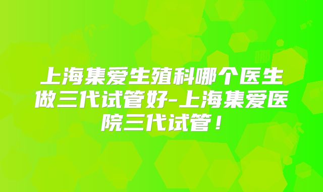 上海集爱生殖科哪个医生做三代试管好-上海集爱医院三代试管！
