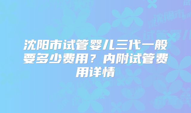 沈阳市试管婴儿三代一般要多少费用？内附试管费用详情