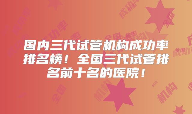 国内三代试管机构成功率排名榜！全国三代试管排名前十名的医院！