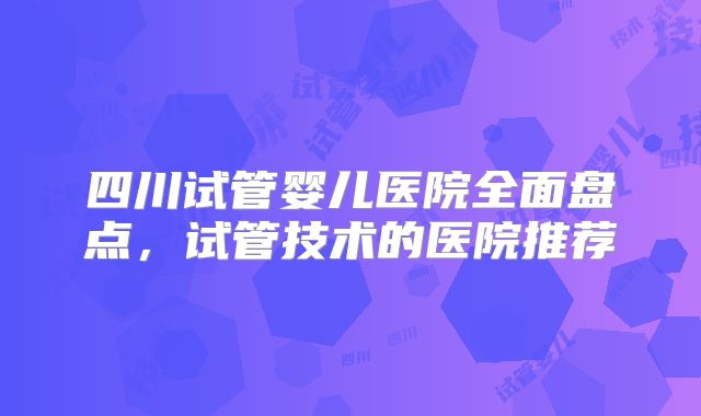 四川试管婴儿医院全面盘点,试管技术的医院推荐