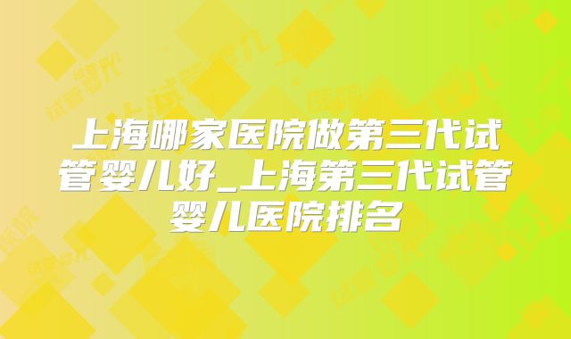 上海哪家医院做第三代试管婴儿好_上海第三代试管婴儿医院排名