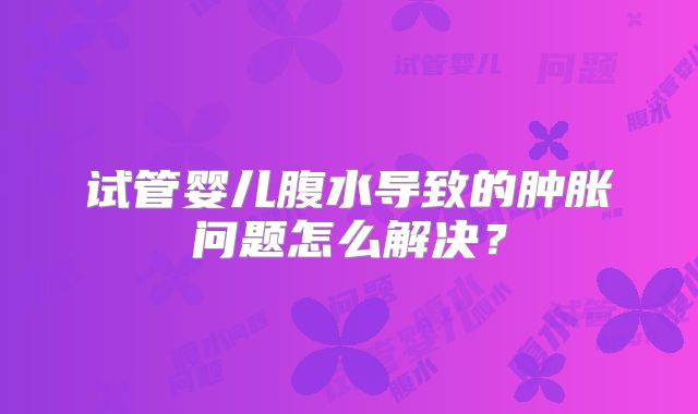 试管婴儿腹水导致的肿胀问题怎么解决？