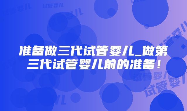 准备做三代试管婴儿_做第三代试管婴儿前的准备！