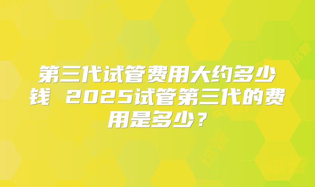 第三代试管费用大约多少钱 2025试管第三代的费用是多少？