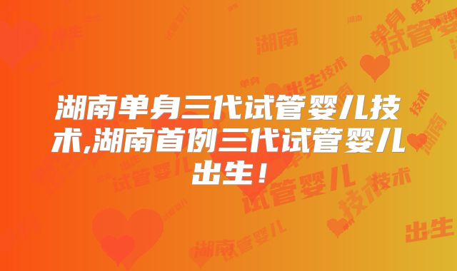 湖南单身三代试管婴儿技术,湖南首例三代试管婴儿出生！