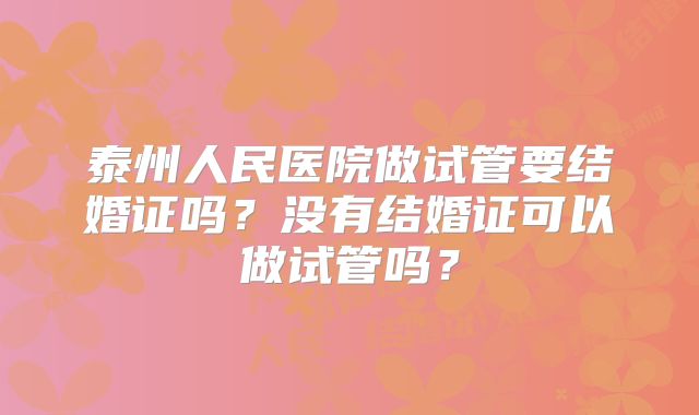 泰州人民医院做试管要结婚证吗?没有结婚证可以做试管吗?