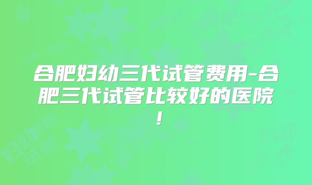 合肥妇幼三代试管费用-合肥三代试管比较好的医院!