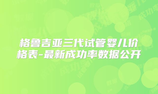 格鲁吉亚三代试管婴儿价格表-最新成功率数据公开