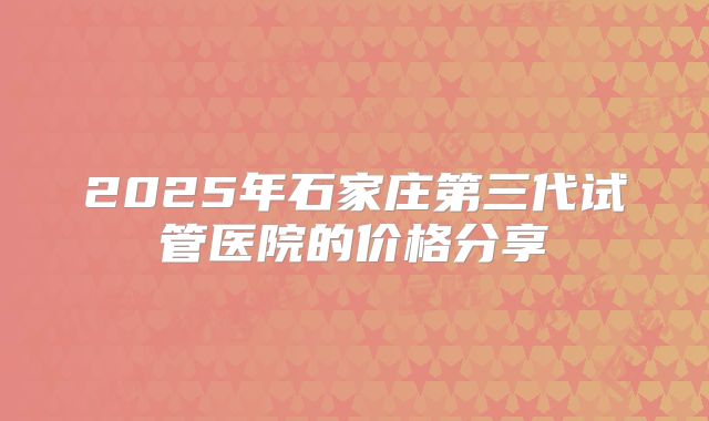 2025年石家庄第三代试管医院的价格分享