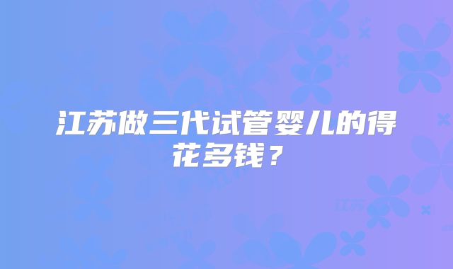 江苏做三代试管婴儿的得花多钱？