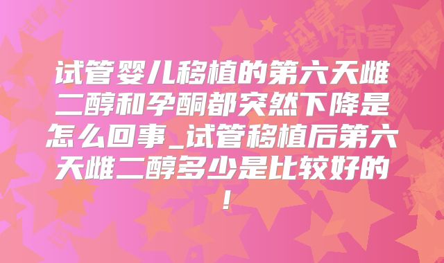 试管婴儿移植的第六天雌二醇和孕酮都突然下降是怎么回事_试管移植后第六天雌二醇多少是比较好的!