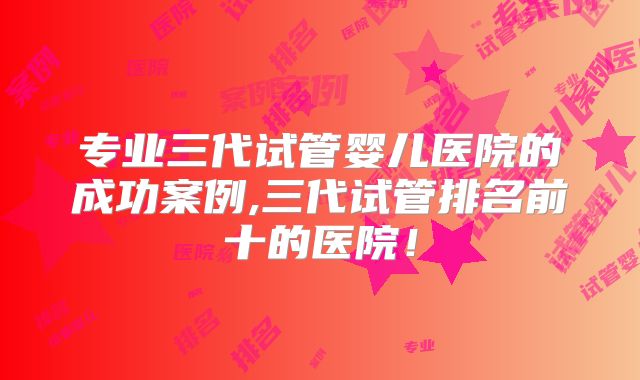 专业三代试管婴儿医院的成功案例,三代试管排名前十的医院!