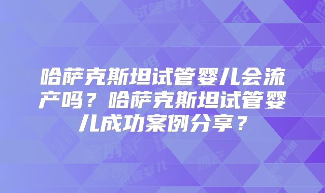 哈萨克斯坦试管婴儿会流产吗？哈萨克斯坦试管婴儿成功案例分享？