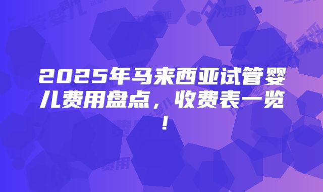 2025年马来西亚试管婴儿费用盘点，收费表一览！