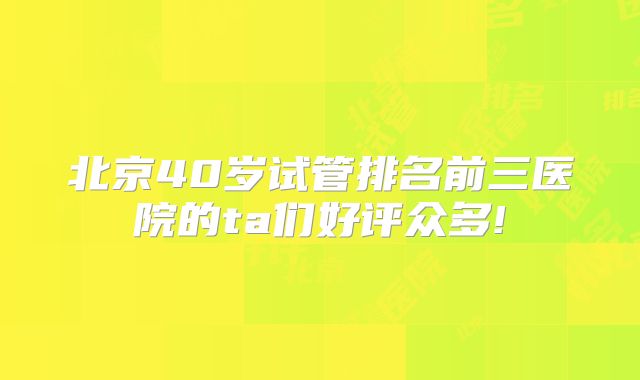 北京40岁试管排名前三医院的ta们好评众多!
