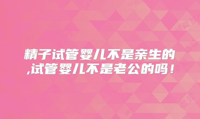 精子试管婴儿不是亲生的,试管婴儿不是老公的吗！