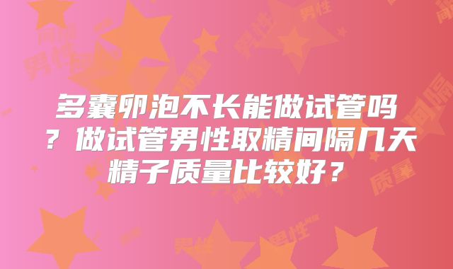 多囊卵泡不长能做试管吗?做试管男性取精间隔几天精子质量比较好?