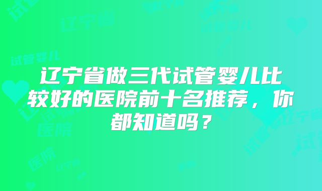 辽宁省做三代试管婴儿比较好的医院前十名推荐，你都知道吗？