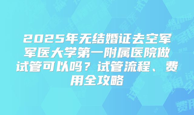 2025年无结婚证去空军军医大学第一附属医院做试管可以吗?试管流程、费用全攻略