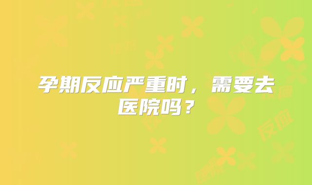 孕期反应严重时，需要去医院吗？