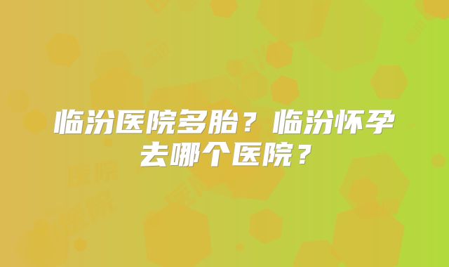 临汾医院多胎？临汾怀孕去哪个医院？