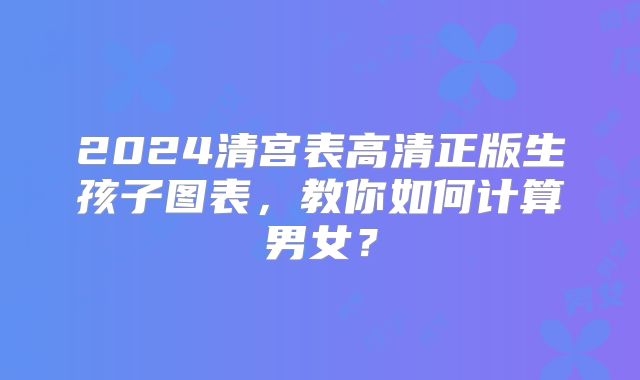 2024清宫表高清正版生孩子图表,教你如何计算男女?