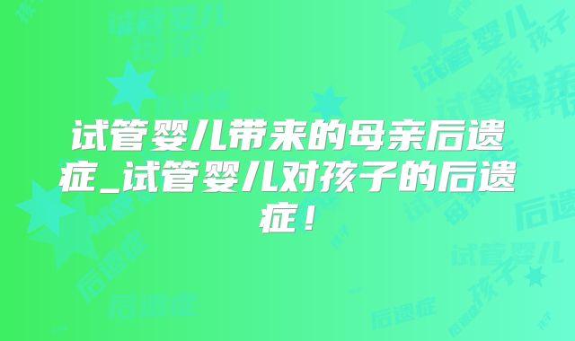试管婴儿带来的母亲后遗症_试管婴儿对孩子的后遗症!