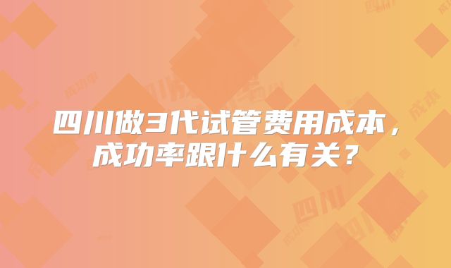 四川做3代试管费用成本，成功率跟什么有关？