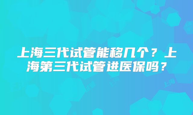 上海三代试管能移几个？上海第三代试管进医保吗？