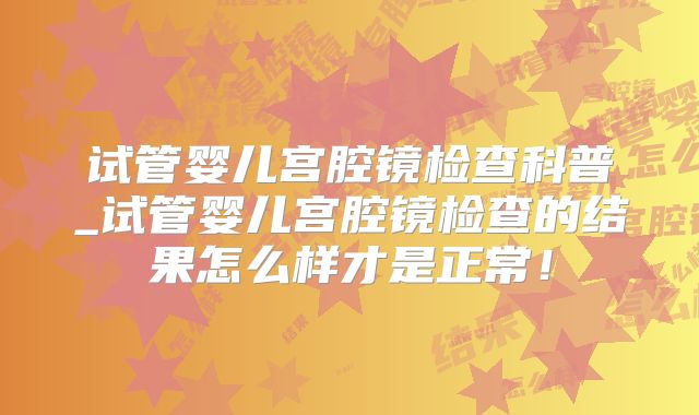 试管婴儿宫腔镜检查科普_试管婴儿宫腔镜检查的结果怎么样才是正常！