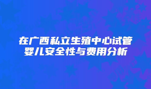 在广西私立生殖中心试管婴儿安全性与费用分析
