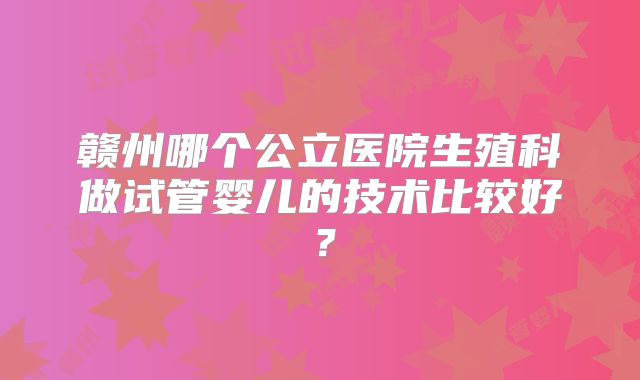 赣州哪个公立医院生殖科做试管婴儿的技术比较好?