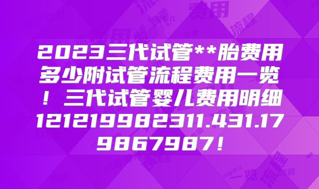 2023三代试管**胎费用多少附试管流程费用一览！三代试管婴儿费用明细121219982311.431.179867987！