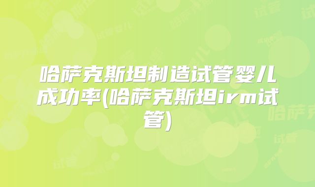 哈萨克斯坦制造试管婴儿成功率(哈萨克斯坦irm试管)