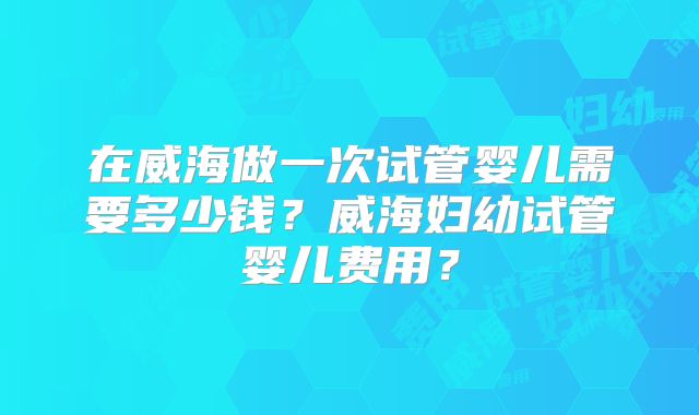 在威海做一次试管婴儿需要多少钱？威海妇幼试管婴儿费用？