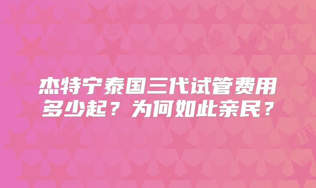 杰特宁泰国三代试管费用多少起？为何如此亲民？